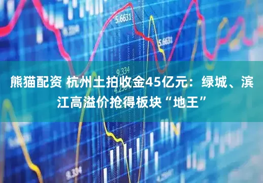 熊猫配资 杭州土拍收金45亿元：绿城、滨江高溢价抢得板块“地王”