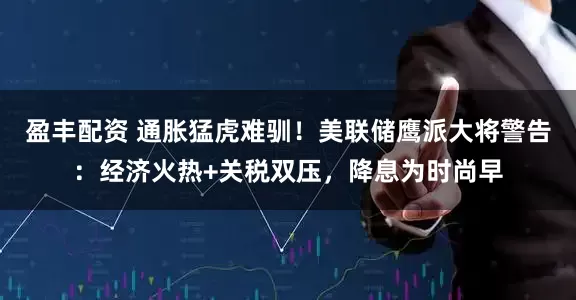 盈丰配资 通胀猛虎难驯！美联储鹰派大将警告：经济火热+关税双压，降息为时尚早