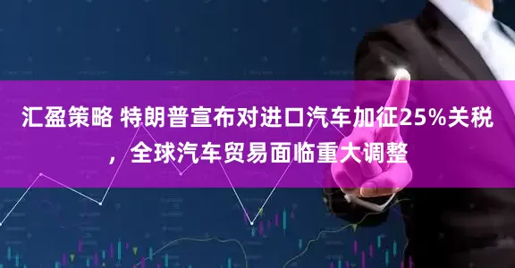 汇盈策略 特朗普宣布对进口汽车加征25%关税，全球汽车贸易面临重大调整
