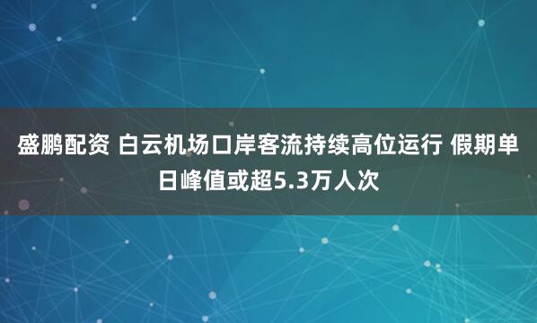 盛鹏配资 白云机场口岸客流持续高位运行 假期单日峰值或超5.3万人次