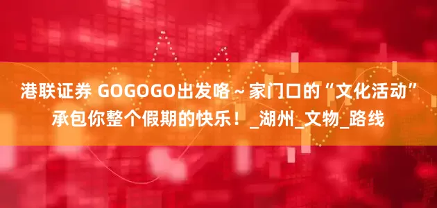 港联证券 GOGOGO出发咯～家门口的“文化活动”承包你整个假期的快乐！_湖州_文物_路线