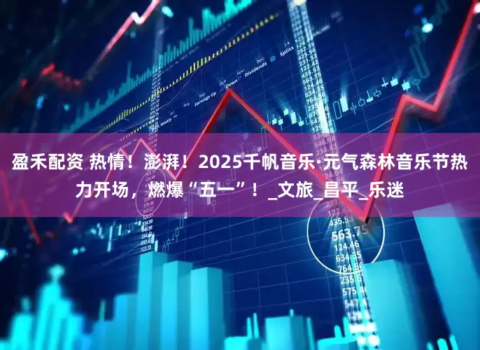 盈禾配资 热情！澎湃！2025千帆音乐·元气森林音乐节热力开场，燃爆“五一”！_文旅_昌平_乐迷