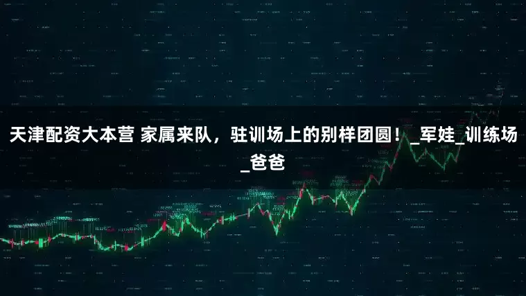 天津配资大本营 家属来队，驻训场上的别样团圆！_军娃_训练场_爸爸