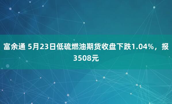 富余通 5月23日低硫燃油期货收盘下跌1.04%，报3508元