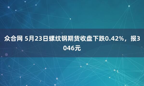 众合网 5月23日螺纹钢期货收盘下跌0.42%，报3046元