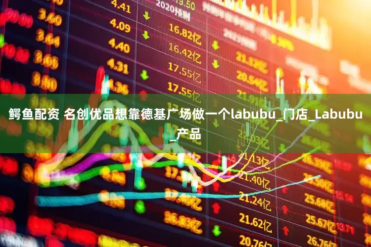 鳄鱼配资 名创优品想靠德基广场做一个labubu_门店_Labubu_产品