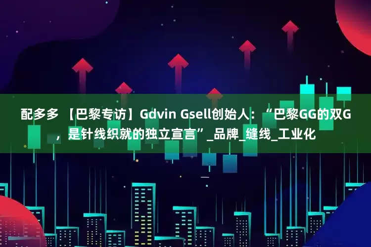 配多多 【巴黎专访】Gdvin Gsell创始人：“巴黎GG的双G，是针线织就的独立宣言”_品牌_缝线_工业化