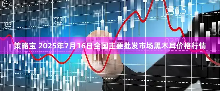 策略宝 2025年7月16日全国主要批发市场黑木耳价格行情