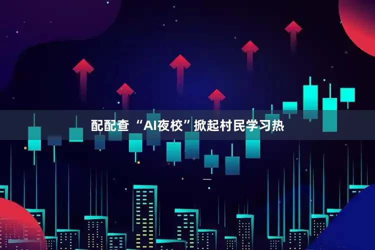 配配查 “AI夜校”掀起村民学习热