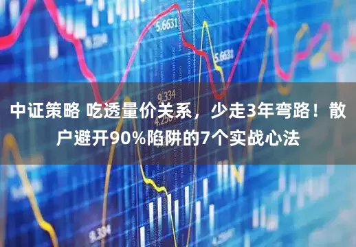 中证策略 吃透量价关系，少走3年弯路！散户避开90%陷阱的7个实战心法