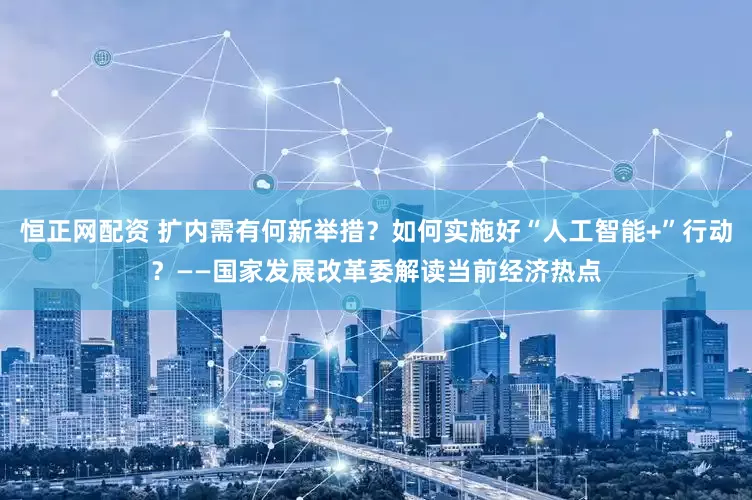 恒正网配资 扩内需有何新举措？如何实施好“人工智能+”行动？——国家发展改革委解读当前经济热点