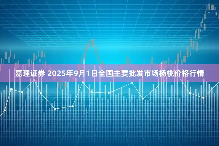 嘉理证券 2025年9月1日全国主要批发市场杨桃价格行情