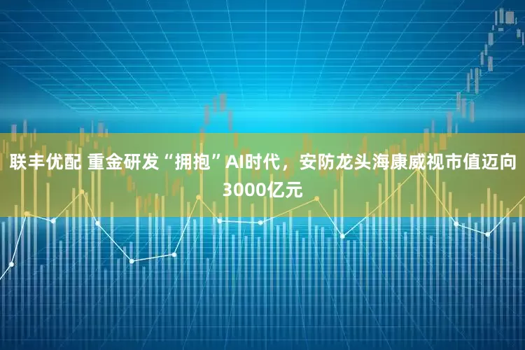 联丰优配 重金研发“拥抱”AI时代，安防龙头海康威视市值迈向3000亿元