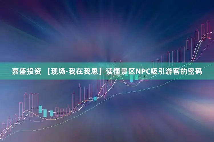 嘉盛投资 【现场·我在我思】读懂景区NPC吸引游客的密码