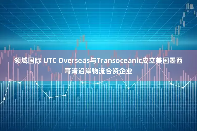 领域国际 UTC Overseas与Transoceanic成立美国墨西哥湾沿岸物流合资企业
